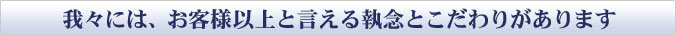 我々には、お客様以上と言える執念とこだわりがあります